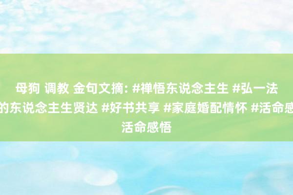 母狗 调教 金句文摘: #禅悟东说念主生 #弘一法师的东说念主生贤达 #好书共享 #家庭婚配情怀 #活命感悟