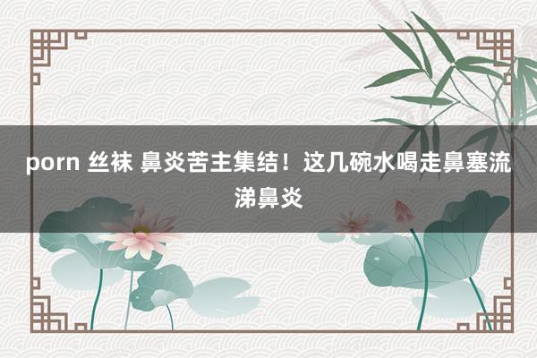porn 丝袜 鼻炎苦主集结！这几碗水喝走鼻塞流涕鼻炎