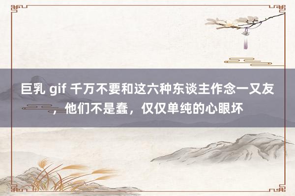 巨乳 gif 千万不要和这六种东谈主作念一又友，他们不是蠢，仅仅单纯的心眼坏