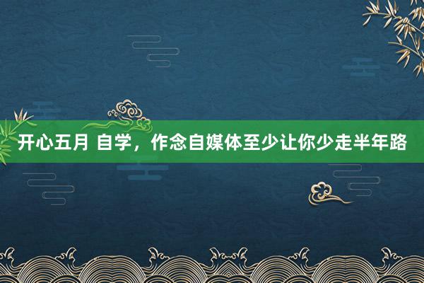 开心五月 自学，作念自媒体至少让你少走半年路